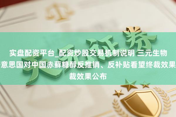 实盘配资平台_配资炒股交易机制说明 三元生物：好意思国对中国赤藓糖醇反推销、反补贴看望终裁效果公布