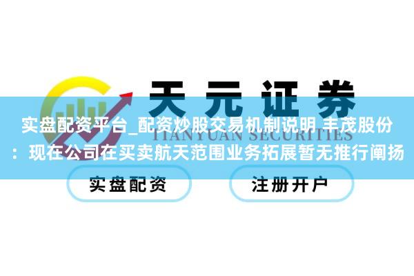 实盘配资平台_配资炒股交易机制说明 丰茂股份：现在公司在买卖航天范围业务拓展暂无推行阐扬