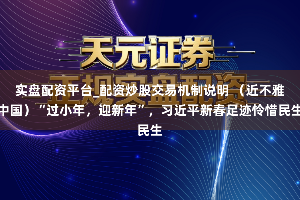 实盘配资平台_配资炒股交易机制说明 （近不雅中国）“过小年，迎新年”，习近平新春足迹怜惜民生