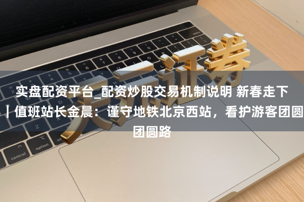 实盘配资平台_配资炒股交易机制说明 新春走下层｜值班站长金晨：谨守地铁北京西站，看护游客团圆路