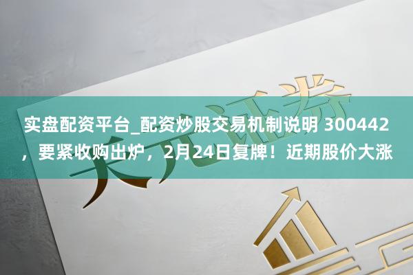 实盘配资平台_配资炒股交易机制说明 300442，要紧收购出炉，2月24日复牌！近期股价大涨