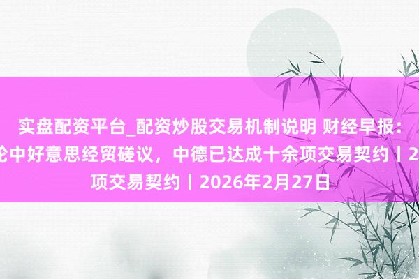 实盘配资平台_配资炒股交易机制说明 财经早报：中方回话第六轮中好意思经贸磋议，中德已达成十余项交易契约丨2026年2月27日