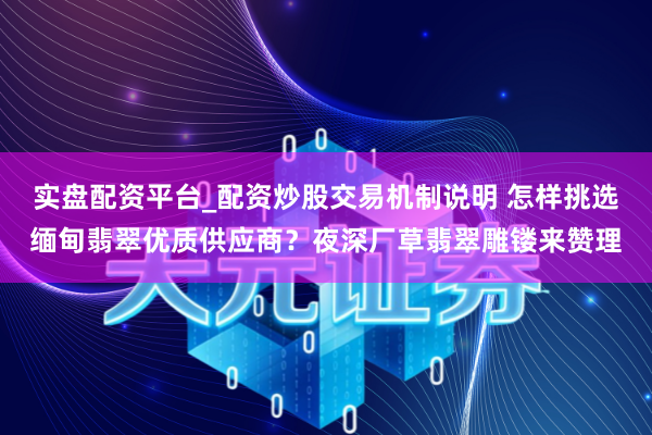 实盘配资平台_配资炒股交易机制说明 怎样挑选缅甸翡翠优质供应商？夜深厂草翡翠雕镂来赞理