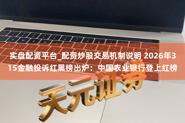 实盘配资平台_配资炒股交易机制说明 2026年315金融投诉红黑榜出炉：中国农业银行登上红榜