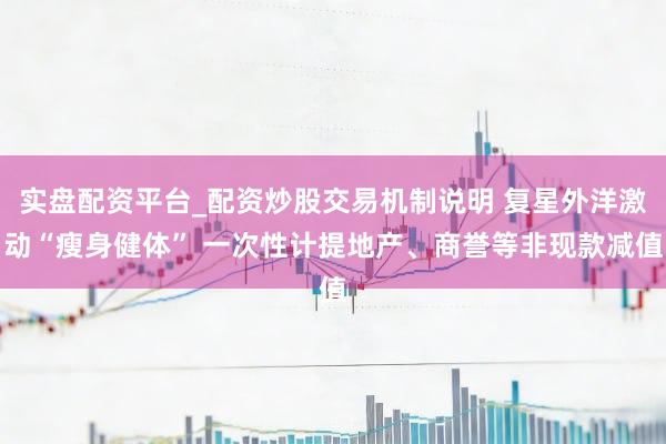 实盘配资平台_配资炒股交易机制说明 复星外洋激动“瘦身健体” 一次性计提地产、商誉等非现款减值