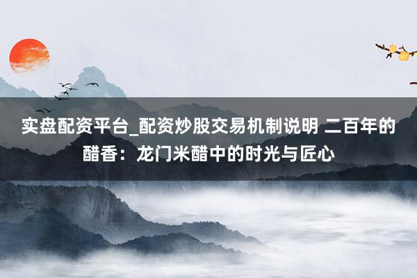 实盘配资平台_配资炒股交易机制说明 二百年的醋香：龙门米醋中的时光与匠心