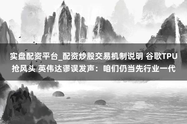 实盘配资平台_配资炒股交易机制说明 谷歌TPU抢风头 英伟达谬误发声：咱们仍当先行业一代