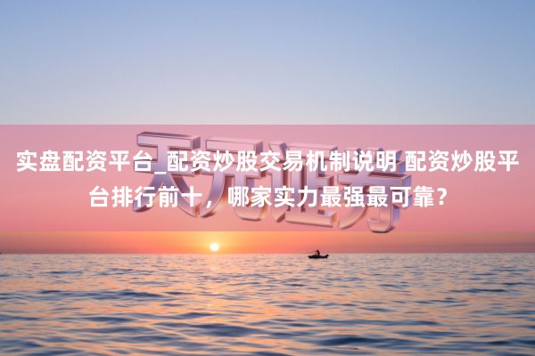 实盘配资平台_配资炒股交易机制说明 配资炒股平台排行前十，哪家实力最强最可靠？