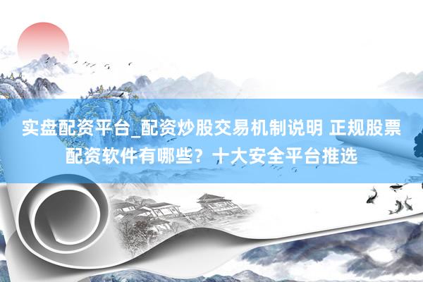 实盘配资平台_配资炒股交易机制说明 正规股票配资软件有哪些？十大安全平台推选