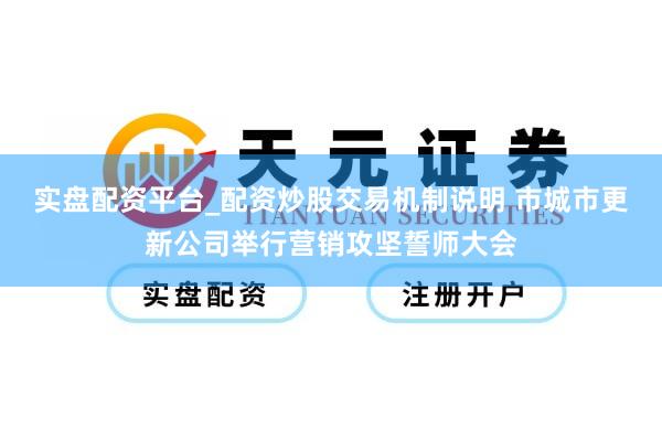 实盘配资平台_配资炒股交易机制说明 市城市更新公司举行营销攻坚誓师大会