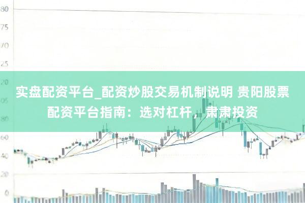 实盘配资平台_配资炒股交易机制说明 贵阳股票配资平台指南：选对杠杆，肃肃投资
