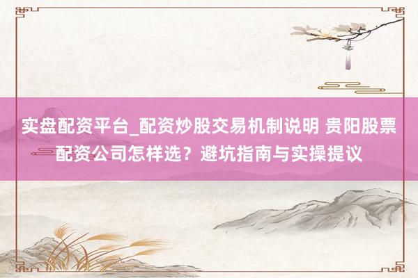 实盘配资平台_配资炒股交易机制说明 贵阳股票配资公司怎样选？避坑指南与实操提议