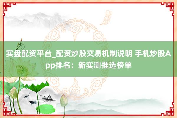 实盘配资平台_配资炒股交易机制说明 手机炒股App排名：新实测推选榜单