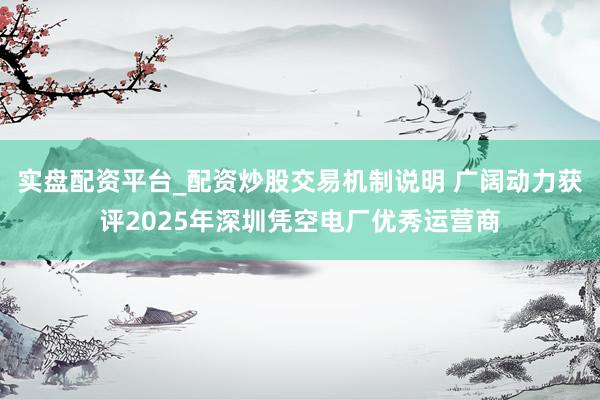 实盘配资平台_配资炒股交易机制说明 广阔动力获评2025年深圳凭空电厂优秀运营商